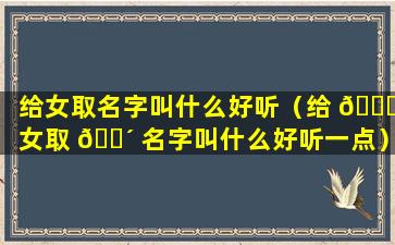 给女取名字叫什么好听（给 🐟 女取 🐴 名字叫什么好听一点）